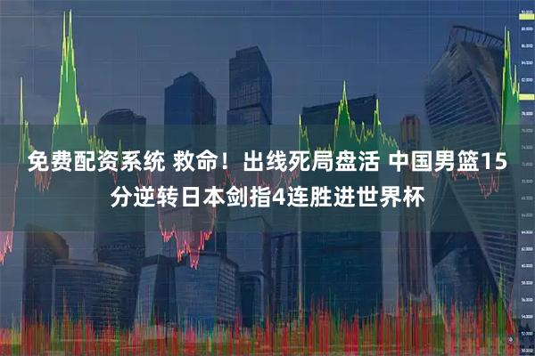免费配资系统 救命！出线死局盘活 中国男篮15分逆转日本剑指4连胜进世界杯