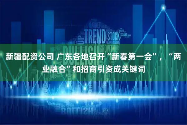 新疆配资公司 广东各地召开“新春第一会”，“两业融合”和招商引资成关键词