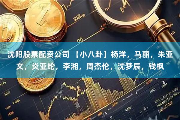 沈阳股票配资公司 【小八卦】杨洋，马丽，朱亚文，炎亚纶，李湘，周杰伦，沈梦辰，钱枫
