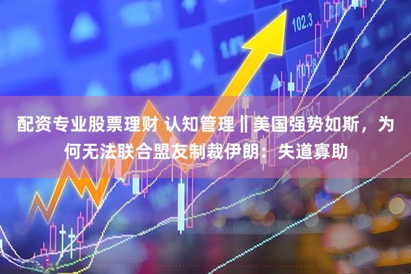 配资专业股票理财 认知管理‖美国强势如斯，为何无法联合盟友制裁伊朗：失道寡助