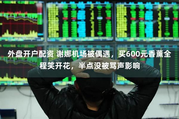 外盘开户配资 谢娜机场被偶遇，买600元香薰全程笑开花，半点没被骂声影响