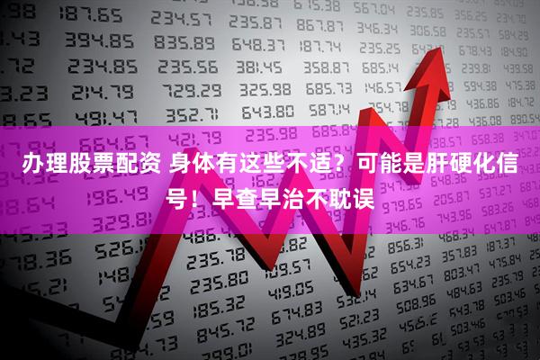 办理股票配资 身体有这些不适？可能是肝硬化信号！早查早治不耽误