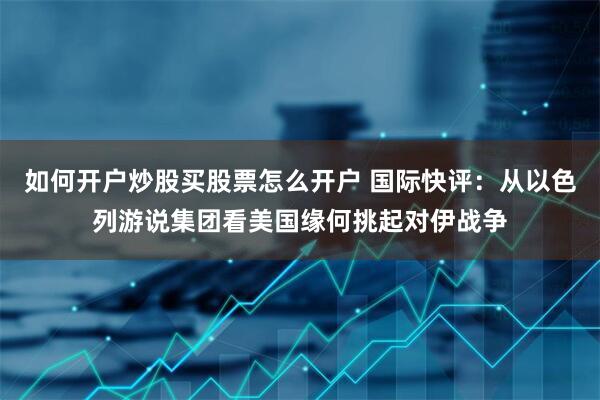 如何开户炒股买股票怎么开户 国际快评：从以色列游说集团看美国缘何挑起对伊战争