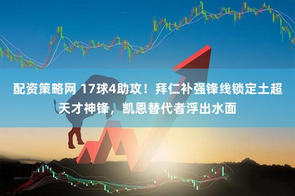 配资策略网 17球4助攻！拜仁补强锋线锁定土超天才神锋，凯恩替代者浮出水面