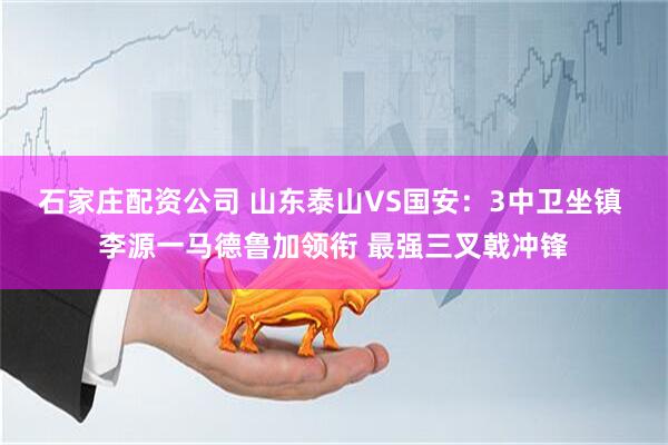石家庄配资公司 山东泰山VS国安：3中卫坐镇 李源一马德鲁加领衔 最强三叉戟冲锋