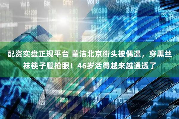 配资实盘正规平台 董洁北京街头被偶遇，穿黑丝袜筷子腿抢眼！46岁活得越来越通透了