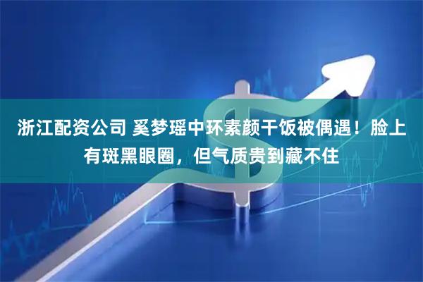 浙江配资公司 奚梦瑶中环素颜干饭被偶遇！脸上有斑黑眼圈，但气质贵到藏不住