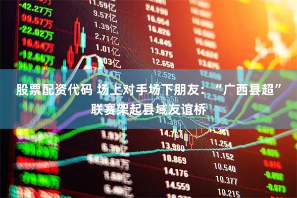 股票配资代码 场上对手场下朋友：“广西县超”联赛架起县域友谊桥