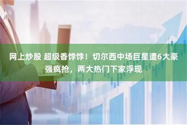 网上炒股 超级香饽饽！切尔西中场巨星遭6大豪强疯抢，两大热门下家浮现