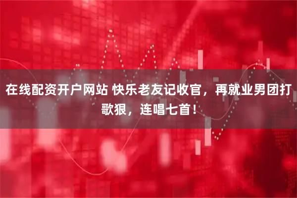 在线配资开户网站 快乐老友记收官，再就业男团打歌狠，连唱七首！