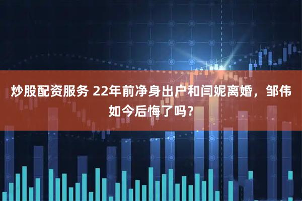 炒股配资服务 22年前净身出户和闫妮离婚，邹伟如今后悔了吗？