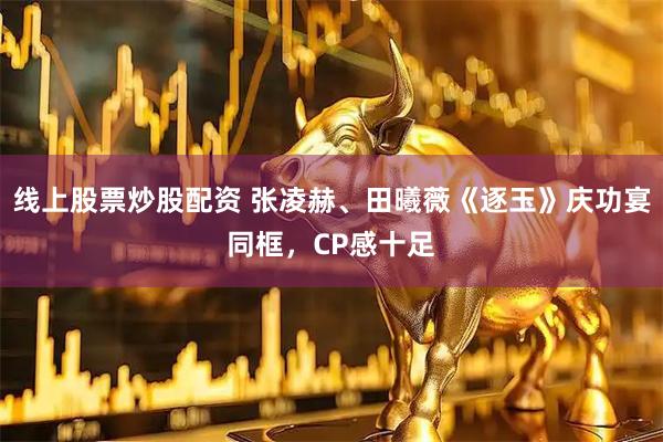 线上股票炒股配资 张凌赫、田曦薇《逐玉》庆功宴同框，CP感十足