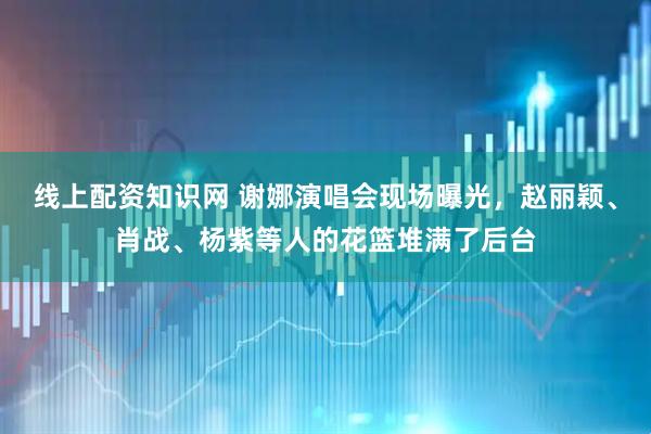 线上配资知识网 谢娜演唱会现场曝光，赵丽颖、肖战、杨紫等人的花篮堆满了后台