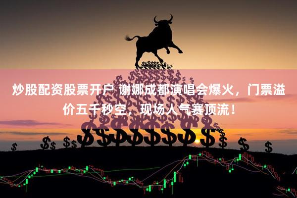 炒股配资股票开户 谢娜成都演唱会爆火，门票溢价五千秒空，现场人气赛顶流！