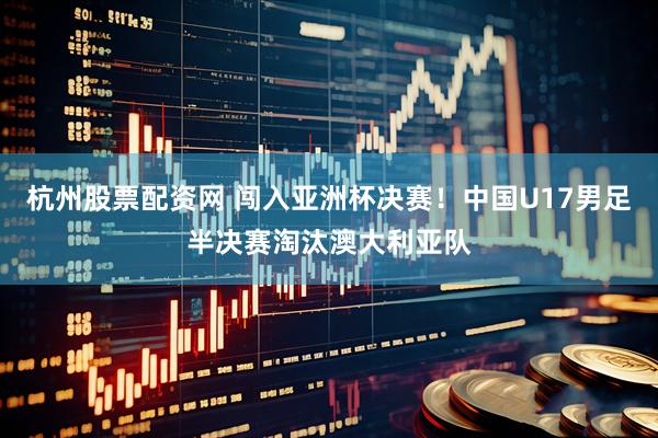 杭州股票配资网 闯入亚洲杯决赛！中国U17男足半决赛淘汰澳大利亚队