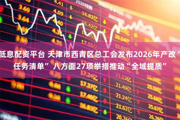 低息配资平台 天津市西青区总工会发布2026年产改“任务清单” 八方面27项举措推动“全域提质”