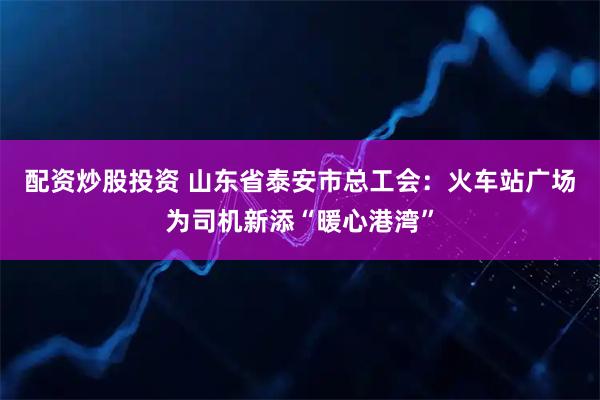 配资炒股投资 山东省泰安市总工会：火车站广场为司机新添“暖心港湾”