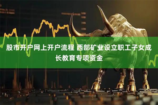 股市开户网上开户流程 西部矿业设立职工子女成长教育专项资金