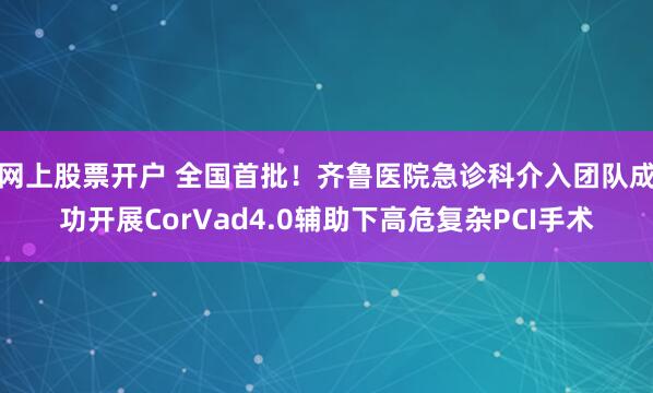 网上股票开户 全国首批！齐鲁医院急诊科介入团队成功开展CorVad4.0辅助下高危复杂PCI手术
