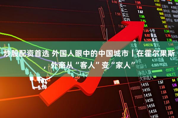 炒股配资首选 外国人眼中的中国城市丨在霍尔果斯，外商从“客人”变“家人”