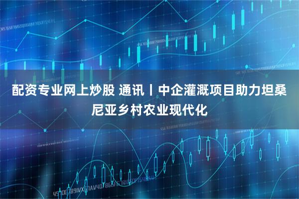 配资专业网上炒股 通讯丨中企灌溉项目助力坦桑尼亚乡村农业现代化