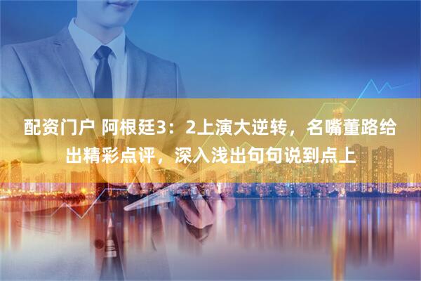 配资门户 阿根廷3：2上演大逆转，名嘴董路给出精彩点评，深入浅出句句说到点上