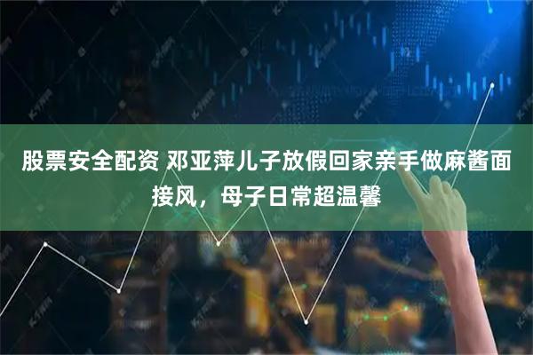 股票安全配资 邓亚萍儿子放假回家亲手做麻酱面接风，母子日常超温馨