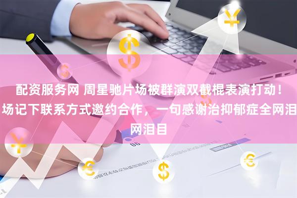 配资服务网 周星驰片场被群演双截棍表演打动！当场记下联系方式邀约合作，一句感谢治抑郁症全网泪目