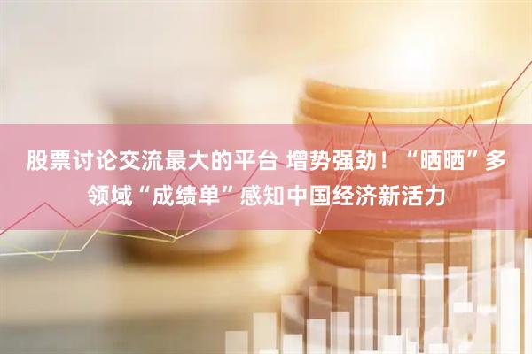 股票讨论交流最大的平台 增势强劲！“晒晒”多领域“成绩单”感知中国经济新活力