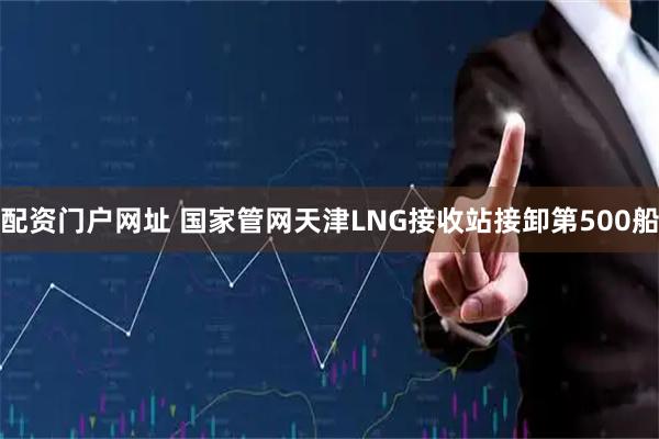 配资门户网址 国家管网天津LNG接收站接卸第500船